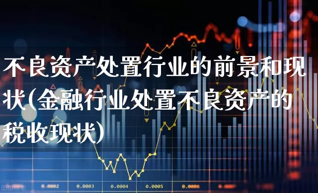 不良资产处置行业的前景和现状(金融行业处置不良资产的税收现状)_https://www.fzdzcxj.com_北交所_第1张