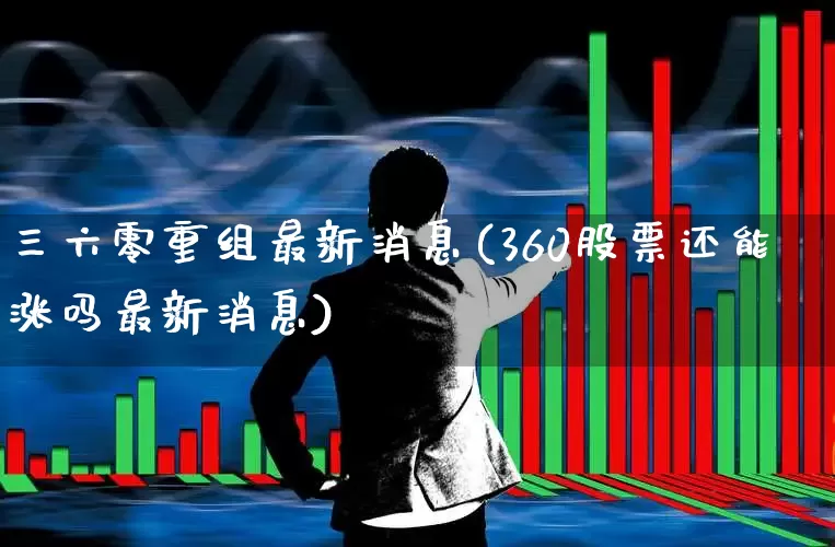 三六零重组最新消息(360股票还能涨吗最新消息)_https://www.fzdzcxj.com_北交所_第1张