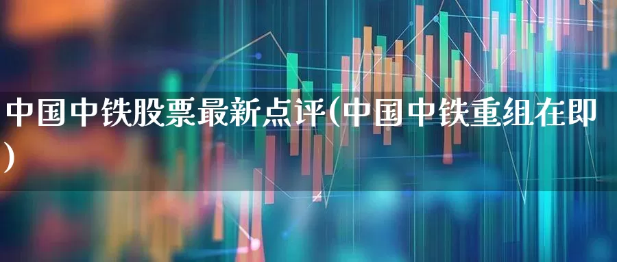中国中铁股票最新点评(中国中铁重组在即)_https://www.fzdzcxj.com_创业板_第1张