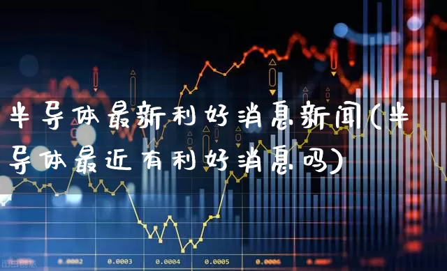 半导体最新利好消息新闻(半导体最近有利好消息吗)_https://www.fzdzcxj.com_创业板_第1张