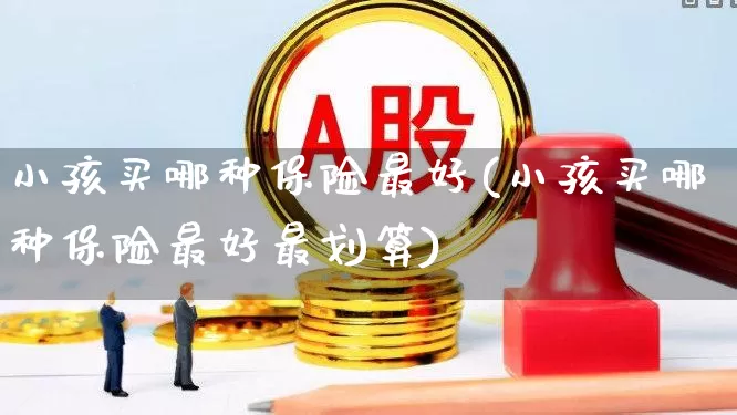 小孩买哪种保险最好(小孩买哪种保险最好最划算)_https://www.fzdzcxj.com_创业板_第1张