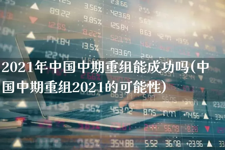 2021年中国中期重组能成功吗(中国中期重组2021的可能性)_https://www.fzdzcxj.com_上交所_第1张