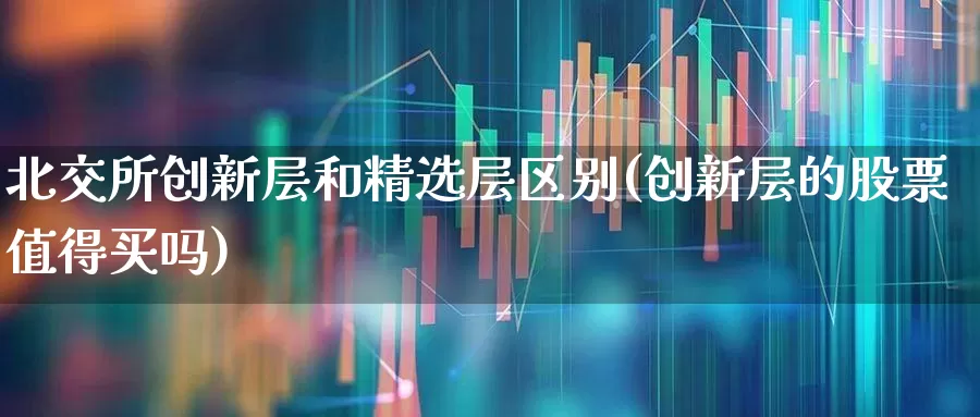 北交所创新层和精选层区别(创新层的股票值得买吗)_https://www.fzdzcxj.com_上交所_第1张