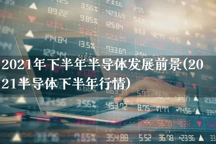 2021年下半年半导体发展前景(2021半导体下半年行情)_https://www.fzdzcxj.com_上交所_第1张