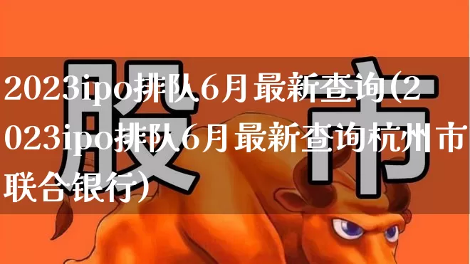 2023ipo排队6月最新查询(2023ipo排队6月最新查询杭州市联合银行)_https://www.fzdzcxj.com_上交所_第1张