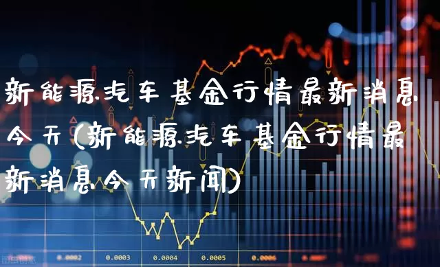新能源汽车基金行情最新消息今天(新能源汽车基金行情最新消息今天新闻)_https://www.fzdzcxj.com_深交所_第1张