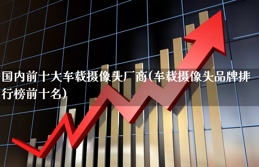 国内前十大车载摄像头厂商(车载摄像头品牌排行榜前十名)_https://www.fzdzcxj.com_科创板_第1张