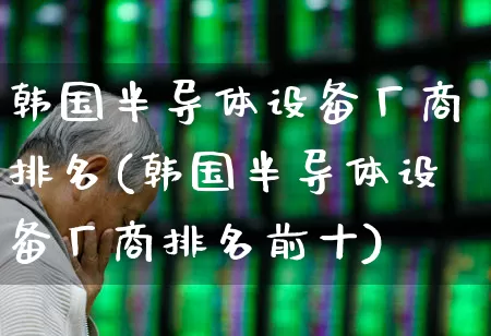 韩国半导体设备厂商排名(韩国半导体设备厂商排名前十)_https://www.fzdzcxj.com_创业板_第1张
