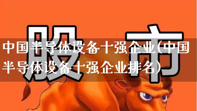 中国半导体设备十强企业(中国半导体设备十强企业排名)_https://www.fzdzcxj.com_创业板_第1张