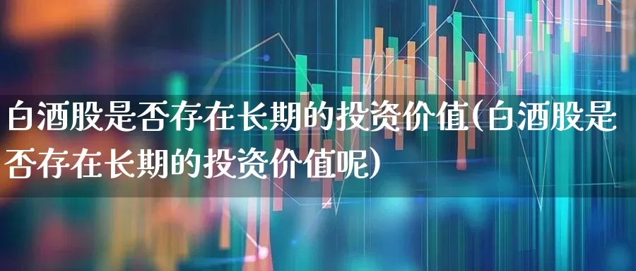 白酒股是否存在长期的投资价值(白酒股是否存在长期的投资价值呢)_https://www.fzdzcxj.com_北交所_第1张