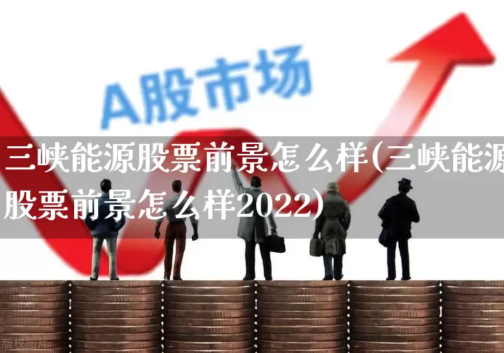 三峡能源股票前景怎么样(三峡能源股票前景怎么样2022)_https://www.fzdzcxj.com_北交所_第1张
