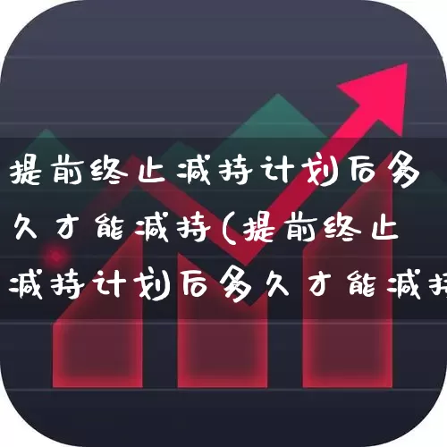 提前终止减持计划后多久才能减持(提前终止减持计划后多久才能减持股票)_https://www.fzdzcxj.com_上交所_第1张
