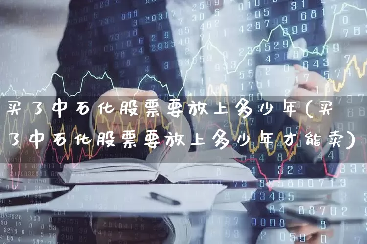 买了中石化股票要放上多少年(买了中石化股票要放上多少年才能卖)_https://www.fzdzcxj.com_深交所_第1张