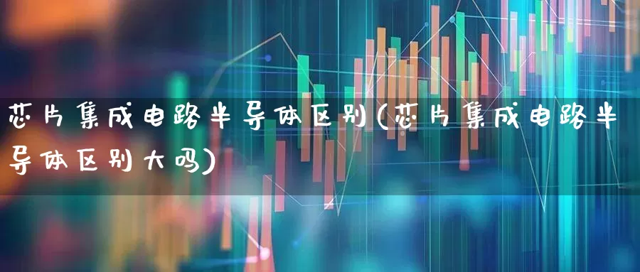 芯片集成电路半导体区别(芯片集成电路半导体区别大吗)_https://www.fzdzcxj.com_上交所_第1张