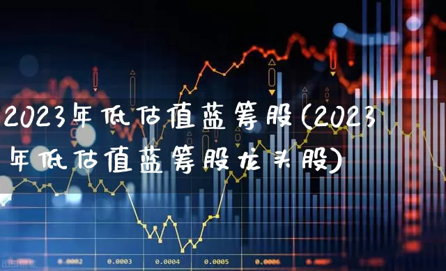 2023年低估值蓝筹股(2023年低估值蓝筹股龙头股)_https://www.fzdzcxj.com_创业板_第1张