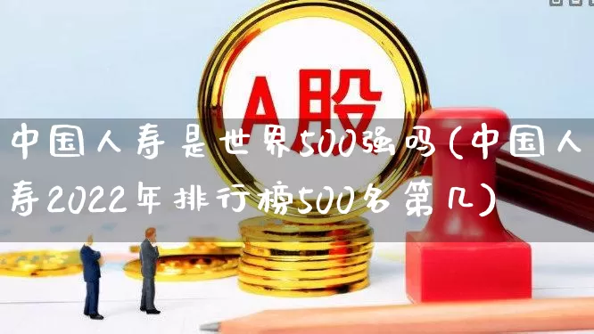 中国人寿是世界500强吗(中国人寿2022年排行榜500名第几)_https://www.fzdzcxj.com_创业板_第1张