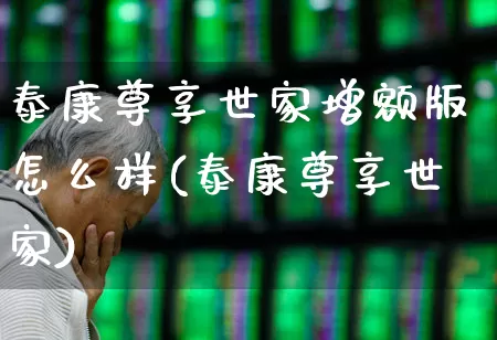 泰康尊享世家增额版怎么样(泰康尊享世家)_https://www.fzdzcxj.com_深交所_第1张