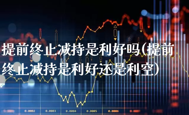 提前终止减持是利好吗(提前终止减持是利好还是利空)_https://www.fzdzcxj.com_创业板_第1张