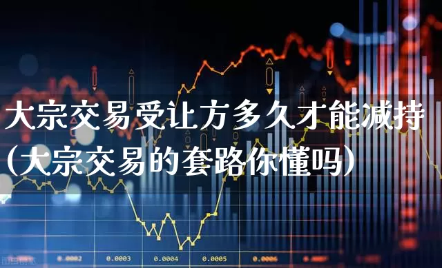 大宗交易受让方多久才能减持(大宗交易的套路你懂吗)_https://www.fzdzcxj.com_上交所_第1张