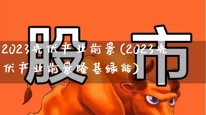 2023光伏产业前景(2023光伏产业前景隆基绿能)_https://www.fzdzcxj.com_上交所_第1张