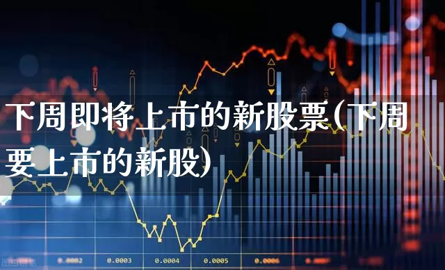 下周即将上市的新股票(下周要上市的新股)_https://www.fzdzcxj.com_深交所_第1张