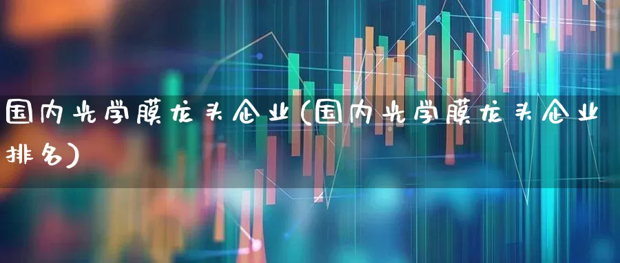 国内光学膜龙头企业(国内光学膜龙头企业排名)_https://www.fzdzcxj.com_深交所_第1张