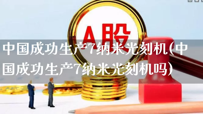 中国成功生产7纳米光刻机(中国成功生产7纳米光刻机吗)_https://www.fzdzcxj.com_科创板_第1张