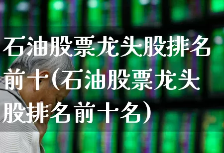 石油股票龙头股排名前十(石油股票龙头股排名前十名)_https://www.fzdzcxj.com_创业板_第1张