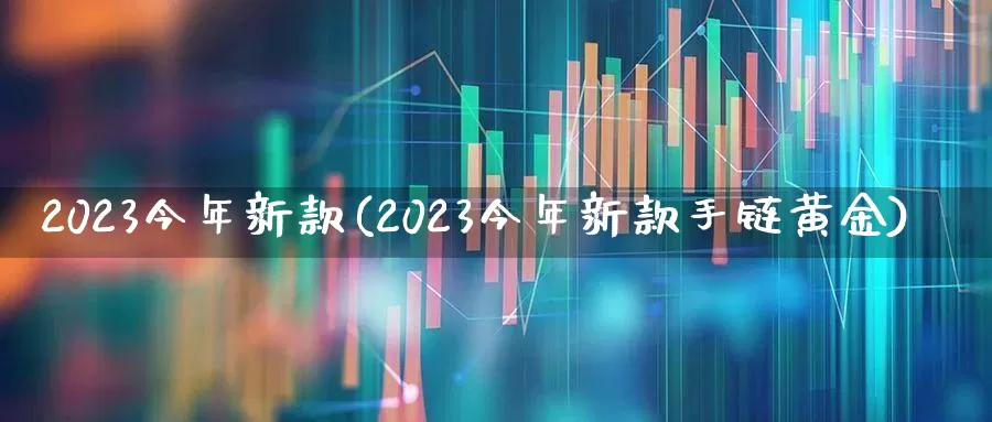 2023今年新款(2023今年新款手链黄金)_https://www.fzdzcxj.com_科创板_第1张