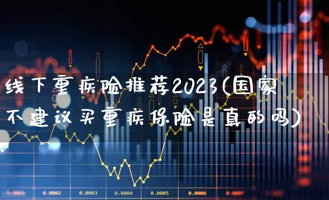 线下重疾险推荐2023(国家不建议买重疾保险是真的吗)_https://www.fzdzcxj.com_深交所_第1张