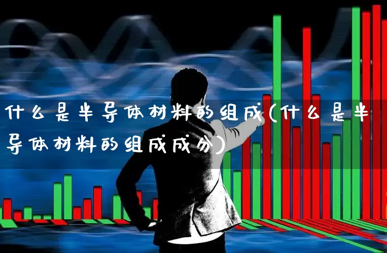 什么是半导体材料的组成(什么是半导体材料的组成成分)_https://www.fzdzcxj.com_深交所_第1张