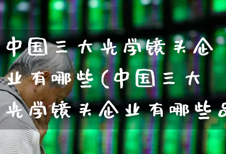 中国三大光学镜头企业有哪些(中国三大光学镜头企业有哪些品牌)_https://www.fzdzcxj.com_科创板_第1张