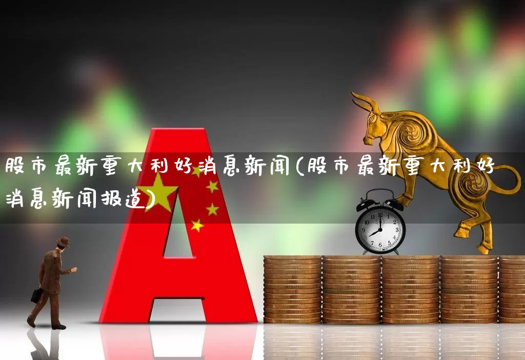 股市最新重大利好消息新闻(股市最新重大利好消息新闻报道)_https://www.fzdzcxj.com_科创板_第1张