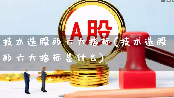 技术选股的六大指标(技术选股的六大指标是什么)_https://www.fzdzcxj.com_上交所_第1张