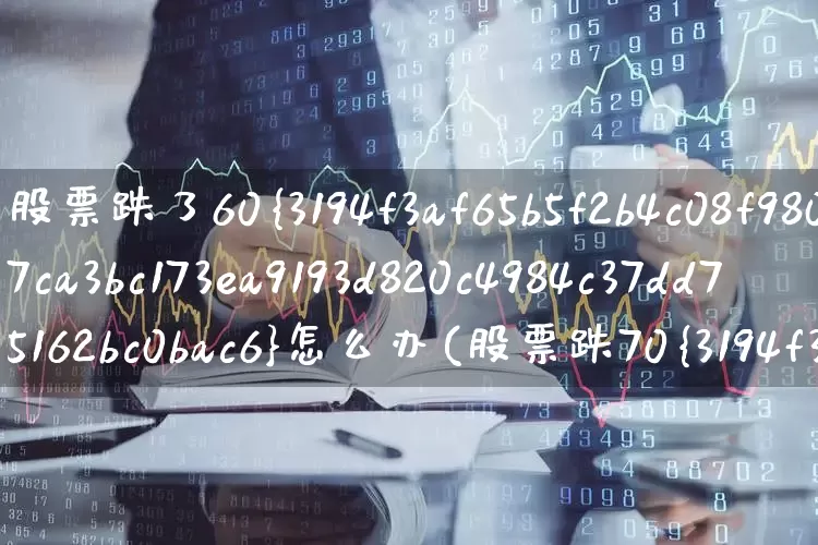 股票跌了60%怎么办(股票跌70%怎么办)_https://www.fzdzcxj.com_上交所_第1张