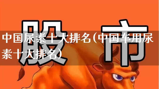 中国尿素十大排名(中国车用尿素十大排名)_https://www.fzdzcxj.com_上交所_第1张