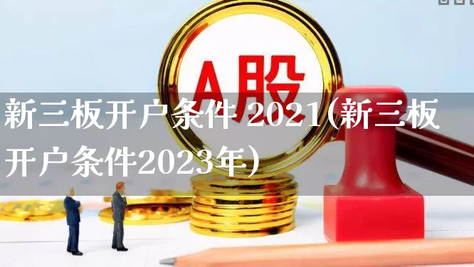 新三板开户条件 2021(新三板开户条件2023年)_https://www.fzdzcxj.com_上交所_第1张