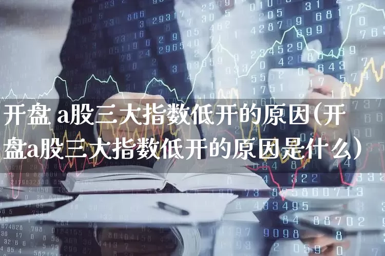 开盘 a股三大指数低开的原因(开盘a股三大指数低开的原因是什么)_https://www.fzdzcxj.com_创业板_第1张
