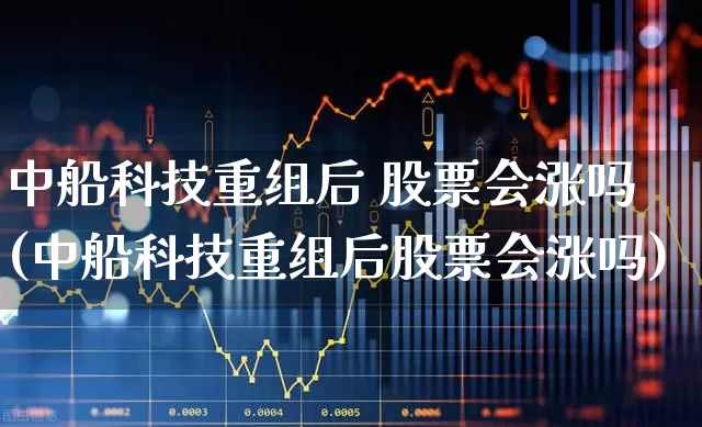 中船科技重组后 股票会涨吗(中船科技重组后股票会涨吗)_https://www.fzdzcxj.com_创业板_第1张