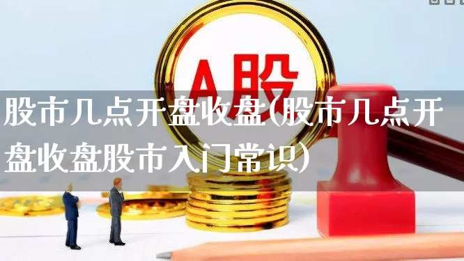 股市几点开盘收盘(股市几点开盘收盘股市入门常识)_https://www.fzdzcxj.com_北交所_第1张