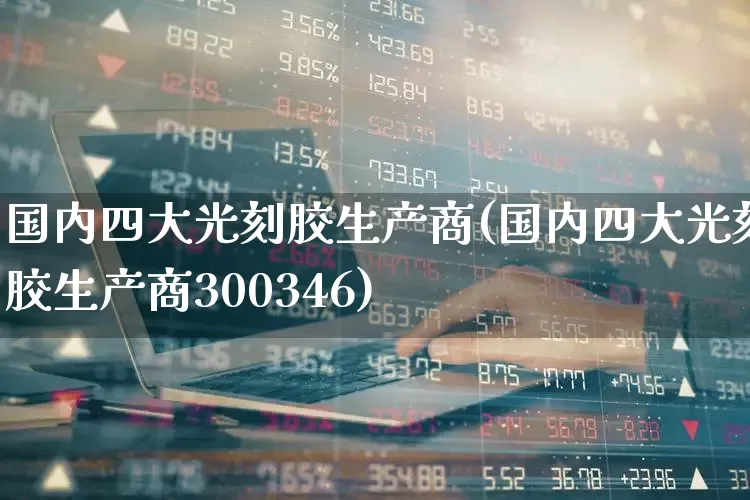 国内四大光刻胶生产商(国内四大光刻胶生产商300346)_https://www.fzdzcxj.com_上交所_第1张