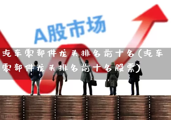 汽车零部件龙头排名前十名(汽车零部件龙头排名前十名股票)_https://www.fzdzcxj.com_深交所_第1张