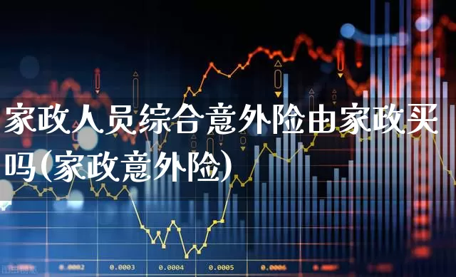 家政人员综合意外险由家政买吗(家政意外险)_https://www.fzdzcxj.com_创业板_第1张