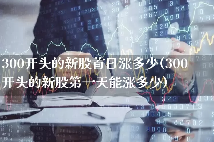 300开头的新股首日涨多少(300开头的新股第一天能涨多少)_https://www.fzdzcxj.com_北交所_第1张