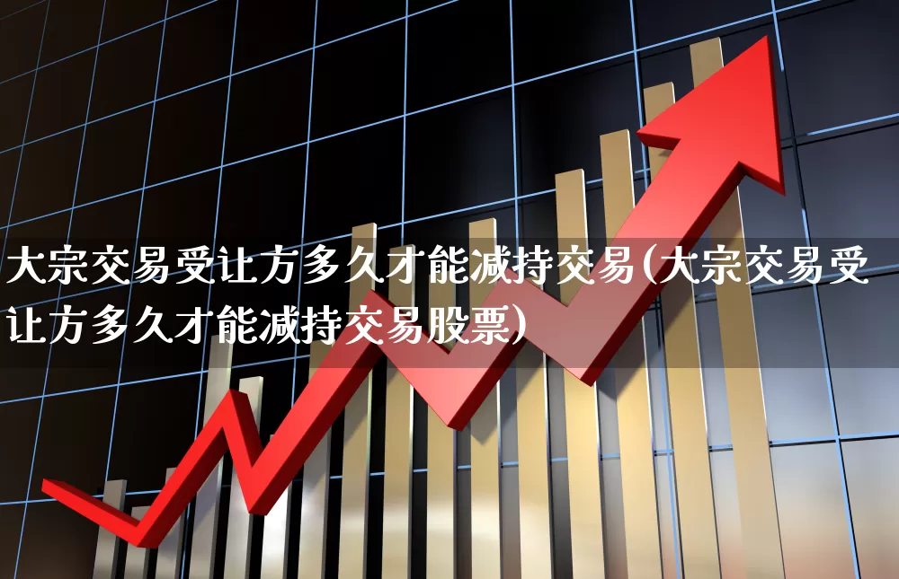 大宗交易受让方多久才能减持交易(大宗交易受让方多久才能减持交易股票)_https://www.fzdzcxj.com_创业板_第1张