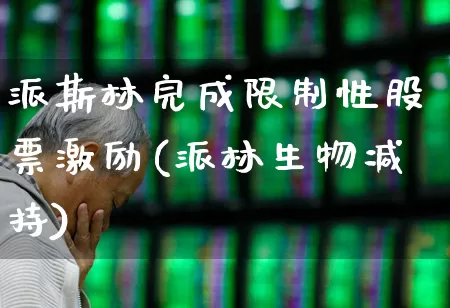 派斯林完成限制性股票激励(派林生物减持)_https://www.fzdzcxj.com_上交所_第1张