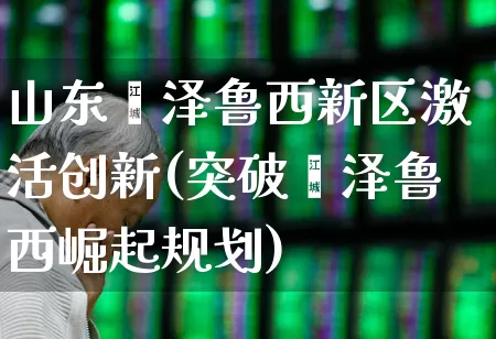 山东菏泽鲁西新区激活创新(突破菏泽鲁西崛起规划)_https://www.fzdzcxj.com_创业板_第1张