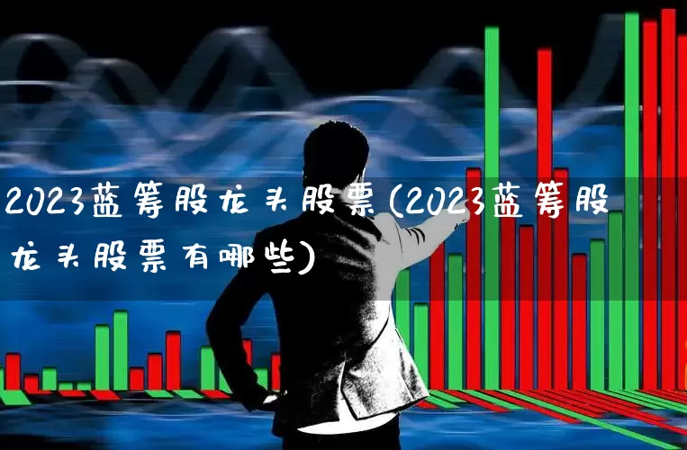 2023蓝筹股龙头股票(2023蓝筹股龙头股票有哪些)_https://www.fzdzcxj.com_北交所_第1张