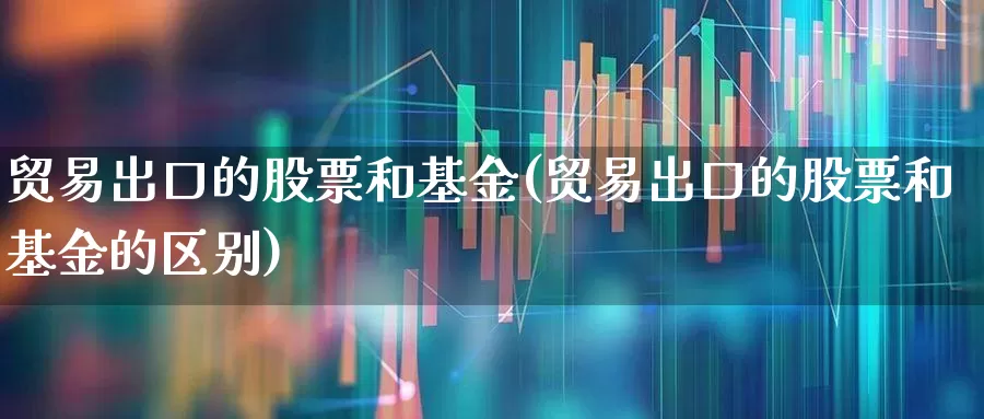 贸易出口的股票和基金(贸易出口的股票和基金的区别)_https://www.fzdzcxj.com_科创板_第1张