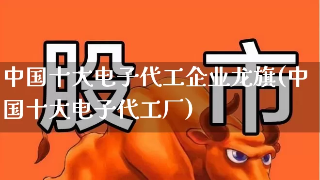 中国十大电子代工企业龙旗(中国十大电子代工厂)_https://www.fzdzcxj.com_深交所_第1张